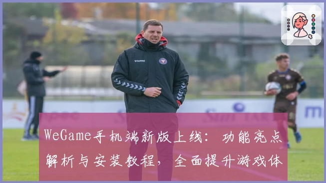 WeGame手机端新版上线：功能亮点解析与安装教程，全面提升游戏体验