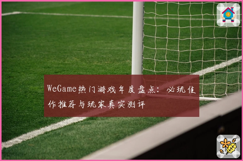WeGame热门游戏年度盘点：必玩佳作推荐与玩家真实测评