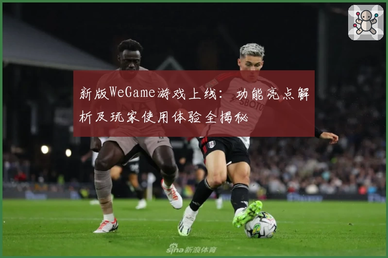 新版WeGame游戏上线：功能亮点解析及玩家使用体验全揭秘