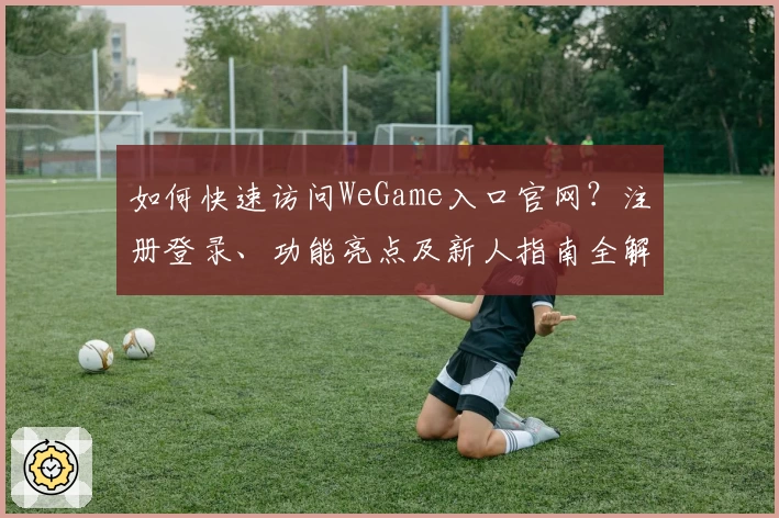 如何快速访问WeGame入口官网?注册登录、功能亮点及新人指南全解