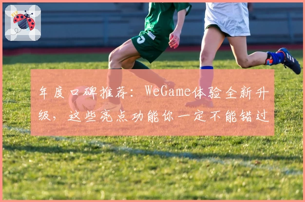 年度口碑推荐：WeGame体验全新升级，这些亮点功能你一定不能错过