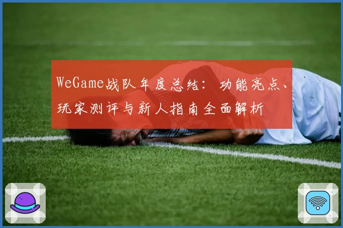 WeGame战队年度总结：功能亮点、玩家测评与新人指南全面解析