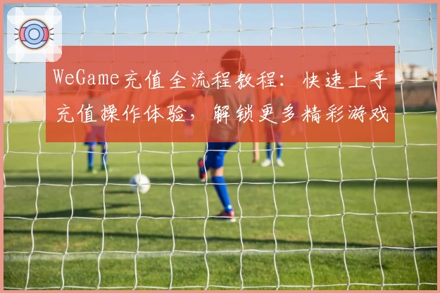 WeGame充值全流程教程：快速上手充值操作体验，解锁更多精彩游戏功能