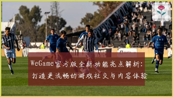 WeGame官方版全新功能亮点解析:打造更流畅的游戏社交与内容体验