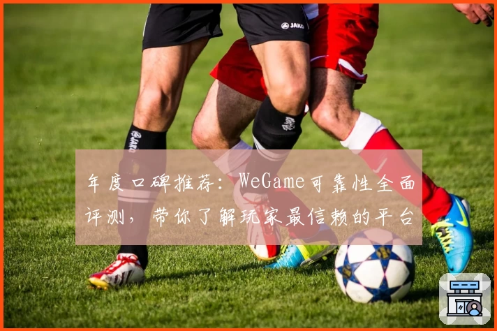 年度口碑推荐：WeGame可靠性全面评测，带你了解玩家最信赖的平台表现