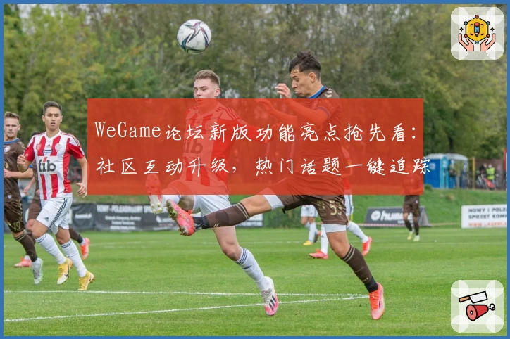 WeGame论坛新版功能亮点抢先看：社区互动升级，热门话题一键追踪
