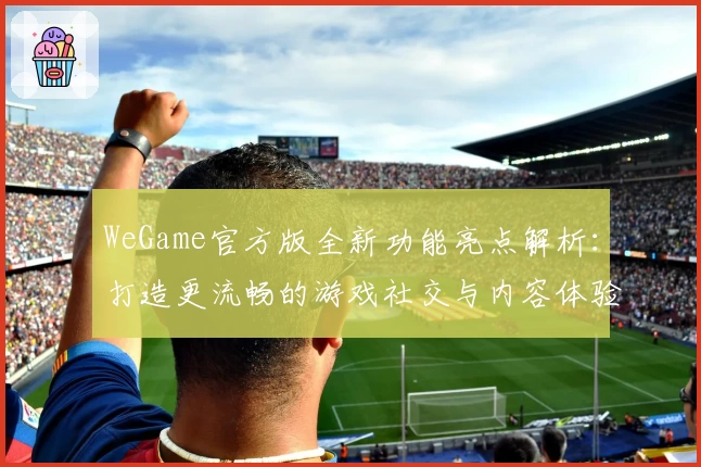 WeGame官方版全新功能亮点解析:打造更流畅的游戏社交与内容体验