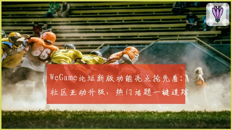 WeGame论坛新版功能亮点抢先看：社区互动升级，热门话题一键追踪