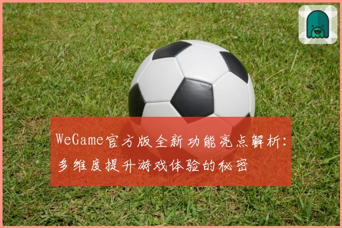 WeGame官方版全新功能亮点解析：多维度提升游戏体验的秘密