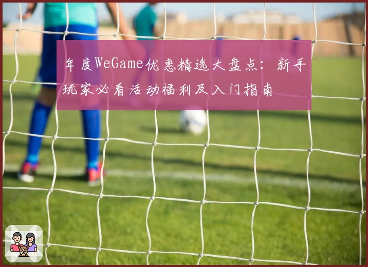 年度WeGame优惠精选大盘点：新手玩家必看活动福利及入门指南