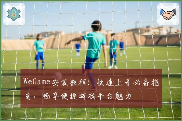 WeGame安装教程：快速上手必备指南，畅享便捷游戏平台魅力