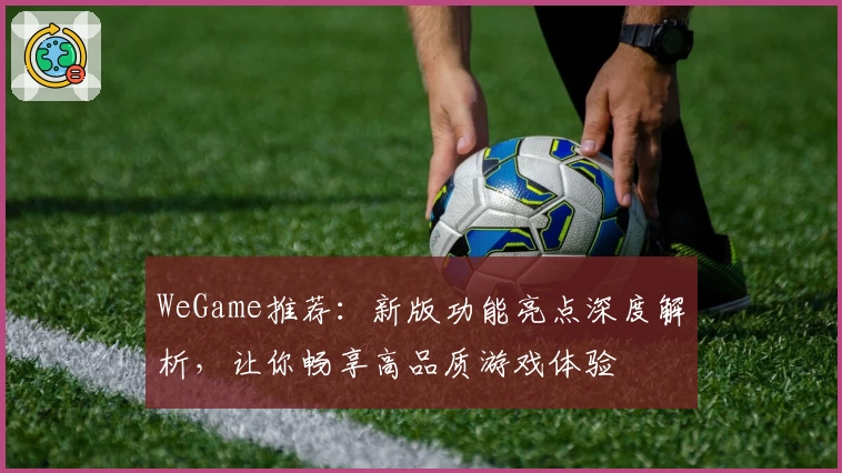 WeGame推荐:新版功能亮点深度解析,让你畅享高品质游戏体验