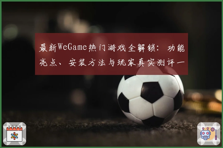 最新WeGame热门游戏全解锁：功能亮点、安装方法与玩家真实测评一览