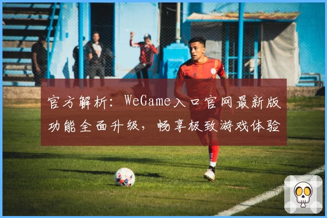 官方解析：WeGame入口官网最新版功能全面升级，畅享极致游戏体验