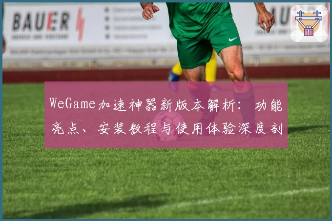 WeGame加速神器新版本解析:功能亮点、安装教程与使用体验深度剖析