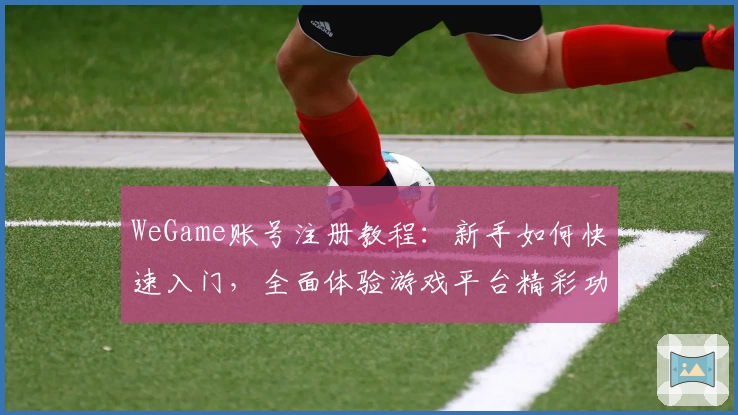 WeGame账号注册教程：新手如何快速入门，全面体验游戏平台精彩功能