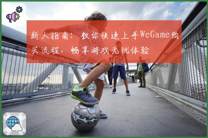 新人指南：教你快速上手WeGame购买流程，畅享游戏无忧体验