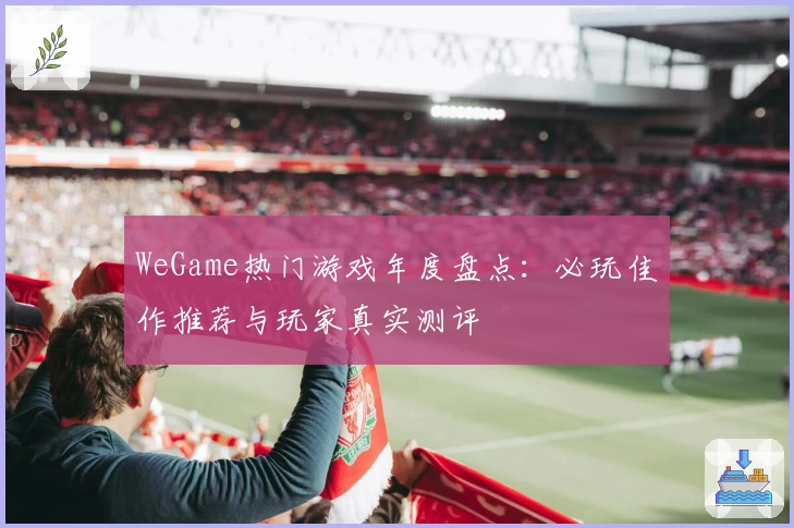 WeGame热门游戏年度盘点：必玩佳作推荐与玩家真实测评