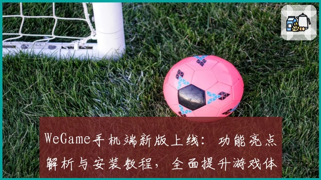 WeGame手机端新版上线：功能亮点解析与安装教程，全面提升游戏体验