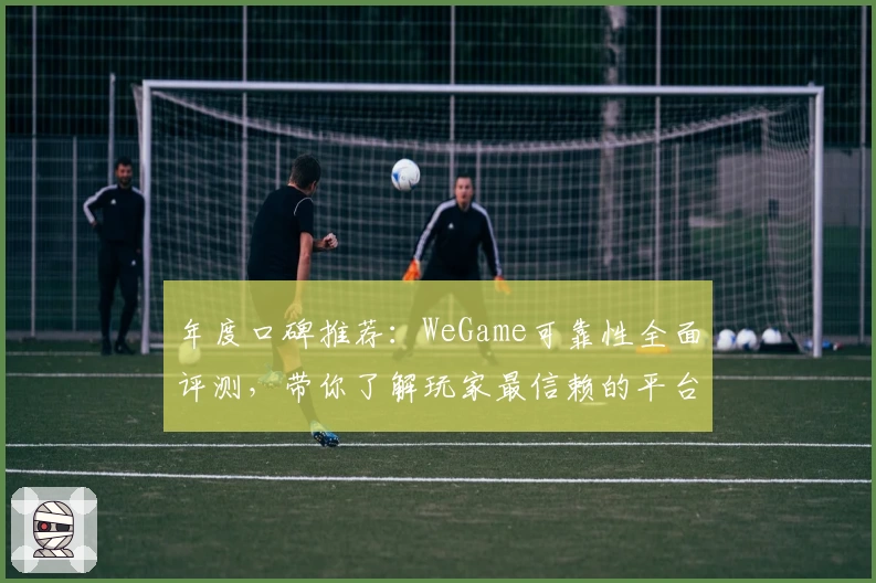 年度口碑推荐：WeGame可靠性全面评测，带你了解玩家最信赖的平台表现