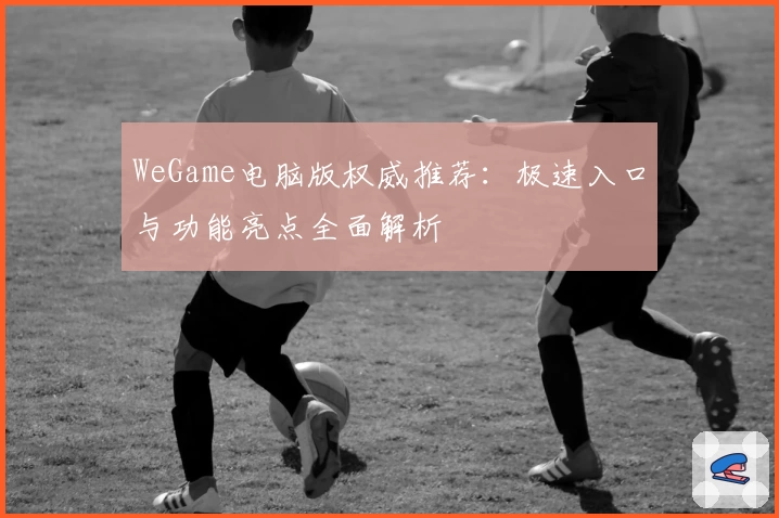 WeGame电脑版权威推荐：极速入口与功能亮点全面解析