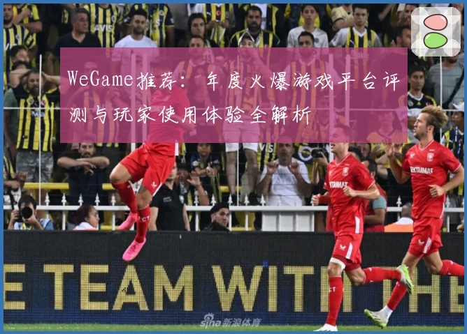 WeGame推荐：年度火爆游戏平台评测与玩家使用体验全解析