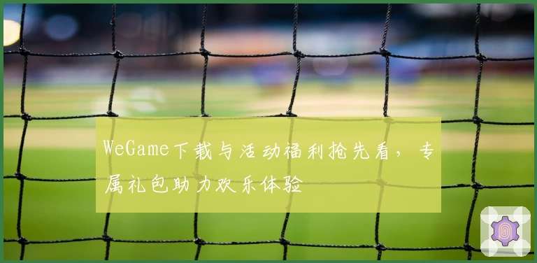 WeGame下载与活动福利抢先看，专属礼包助力欢乐体验