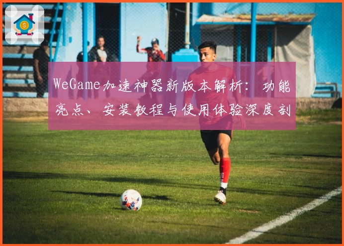 WeGame加速神器新版本解析:功能亮点、安装教程与使用体验深度剖析