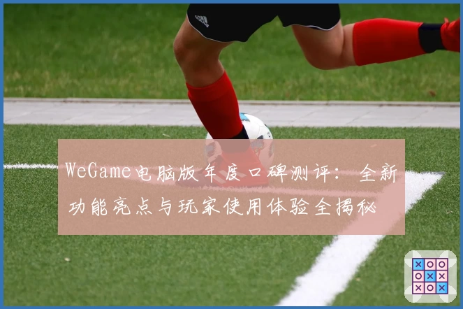 WeGame电脑版年度口碑测评：全新功能亮点与玩家使用体验全揭秘