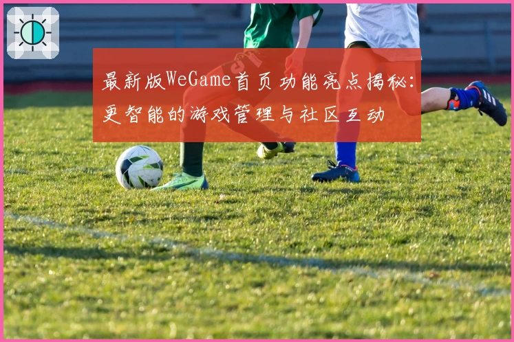 最新版WeGame首页功能亮点揭秘：更智能的游戏管理与社区互动