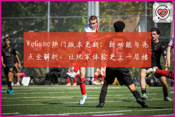 WeGame热门版本更新：新功能与亮点全解析，让玩家体验更上一层楼