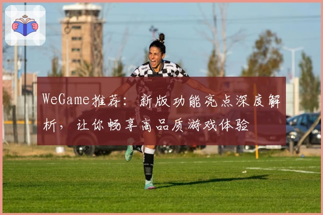 WeGame推荐:新版功能亮点深度解析,让你畅享高品质游戏体验