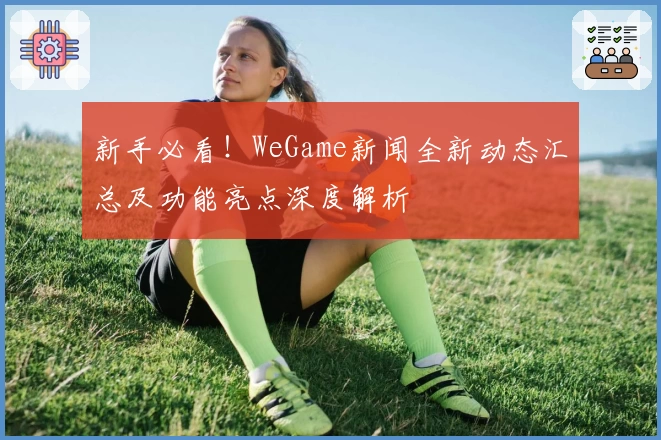 新手必看！WeGame新闻全新动态汇总及功能亮点深度解析