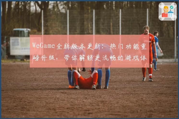 WeGame全新版本更新:热门功能重磅升级,带你解锁更流畅的游戏体验